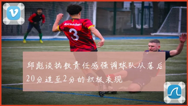 邱彪谈执教责任感强调球队从落后20分追至2分的积极表现