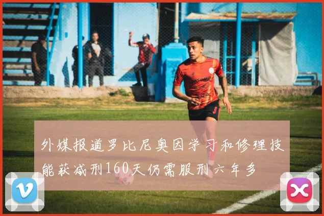 外媒报道罗比尼奥因学习和修理技能获减刑160天仍需服刑六年多