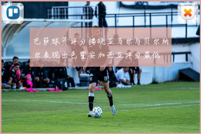巴萨球员评分揭晓亚马尔与贝尔纳尔表现出色霍安加西亚评分最低