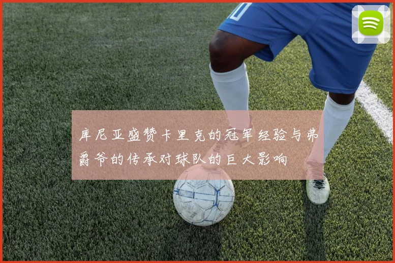库尼亚盛赞卡里克的冠军经验与弗爵爷的传承对球队的巨大影响