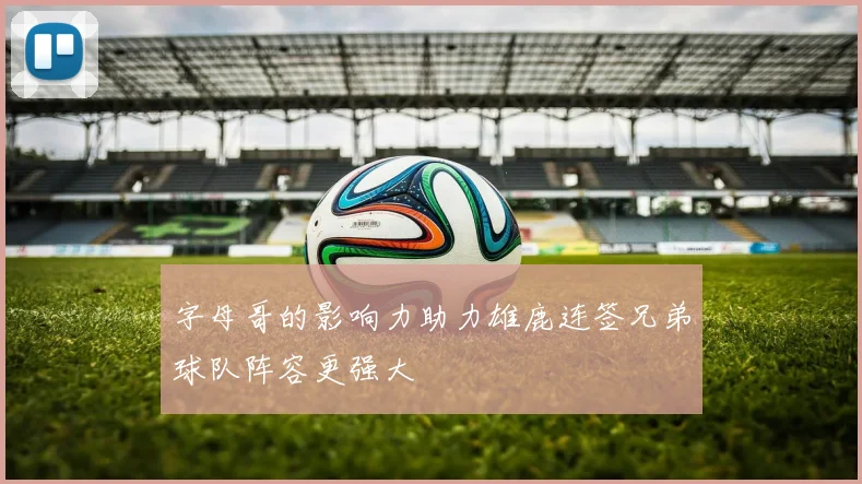 字母哥的影响力助力雄鹿连签兄弟球队阵容更强大