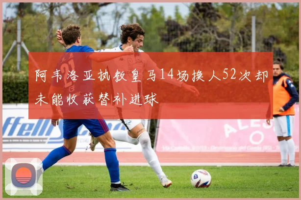 阿韦洛亚执教皇马14场换人52次却未能收获替补进球