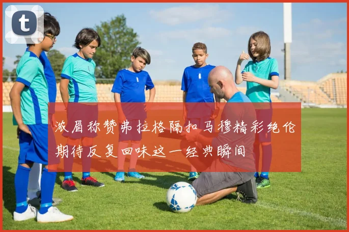 浓眉称赞弗拉格隔扣马穆精彩绝伦期待反复回味这一经典瞬间