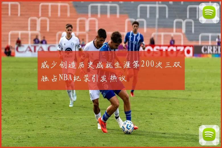 威少创造历史成就生涯第200次三双独占NBA纪录引发热议