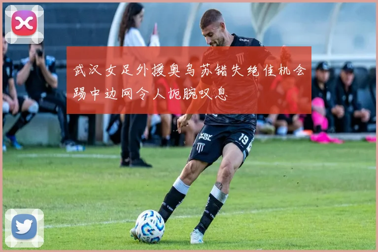 武汉女足外援奥乌苏错失绝佳机会踢中边网令人扼腕叹息